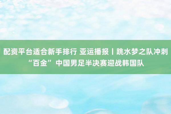 配资平台适合新手排行 亚运播报丨跳水梦之队冲刺“百金” 中国男足半决赛迎战韩国队