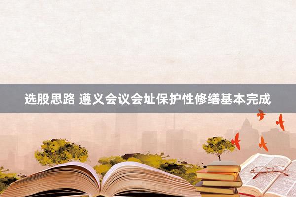 选股思路 遵义会议会址保护性修缮基本完成