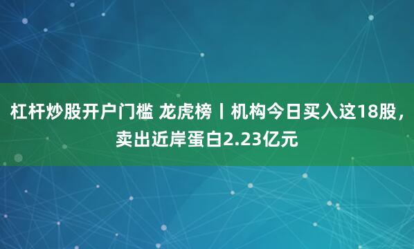 杠杆炒股开户门槛 龙虎榜丨机构今日买入这18股，卖出近岸蛋白2.23亿元