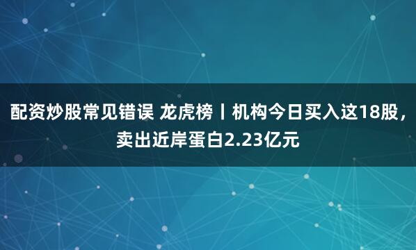 配资炒股常见错误 龙虎榜丨机构今日买入这18股，卖出近岸蛋白2.23亿元