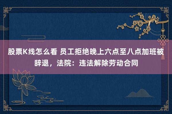 股票K线怎么看 员工拒绝晚上六点至八点加班被辞退，法院：违法解除劳动合同