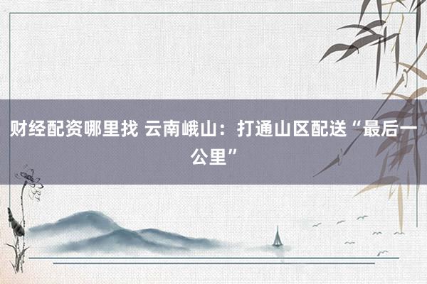 财经配资哪里找 云南峨山：打通山区配送“最后一公里”