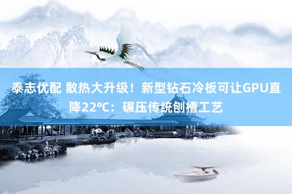 泰志优配 散热大升级！新型钻石冷板可让GPU直降22℃：碾压传统刨槽工艺