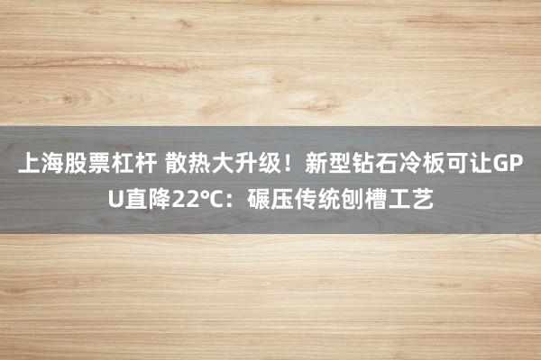 上海股票杠杆 散热大升级！新型钻石冷板可让GPU直降22℃：碾压传统刨槽工艺