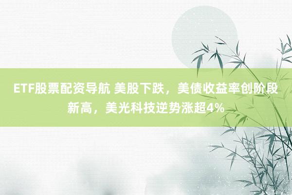 ETF股票配资导航 美股下跌，美债收益率创阶段新高，美光科技逆势涨超4%