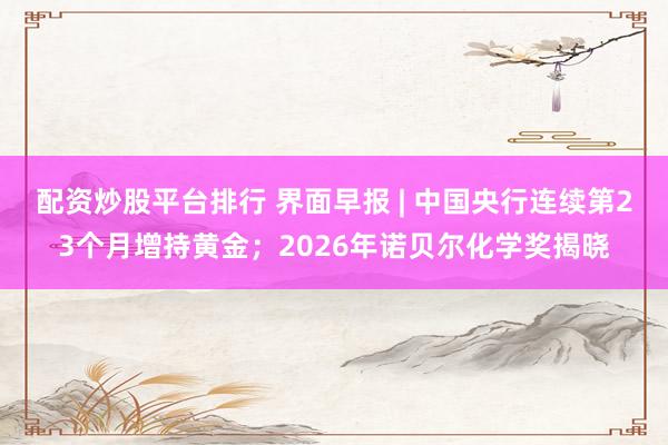 配资炒股平台排行 界面早报 | 中国央行连续第23个月增持黄金；2026年诺贝尔化学奖揭晓