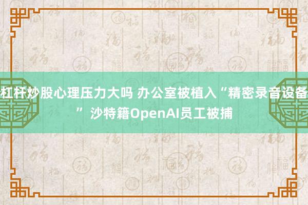 杠杆炒股心理压力大吗 办公室被植入“精密录音设备” 沙特籍OpenAI员工被捕