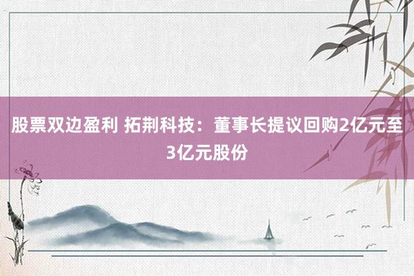 股票双边盈利 拓荆科技：董事长提议回购2亿元至3亿元股份