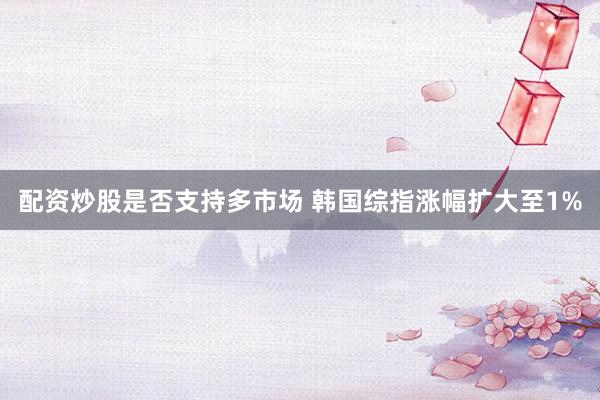 配资炒股是否支持多市场 韩国综指涨幅扩大至1%