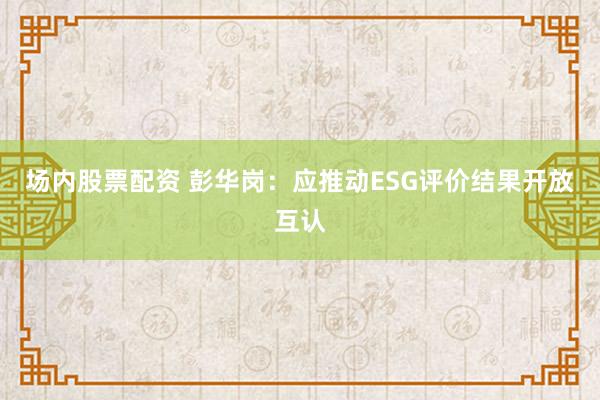 场内股票配资 彭华岗：应推动ESG评价结果开放互认