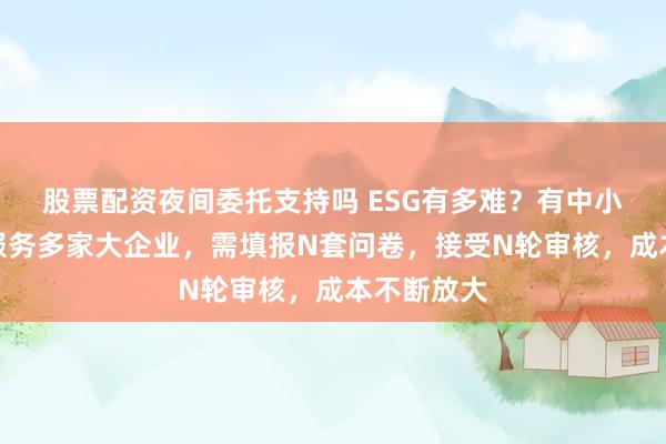 股票配资夜间委托支持吗 ESG有多难？有中小供应商因服务多家大企业，需填报N套问卷，接受N轮审核，成本不断放大