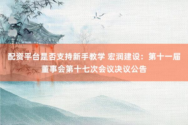 配资平台是否支持新手教学 宏润建设：第十一届董事会第十七次会议决议公告