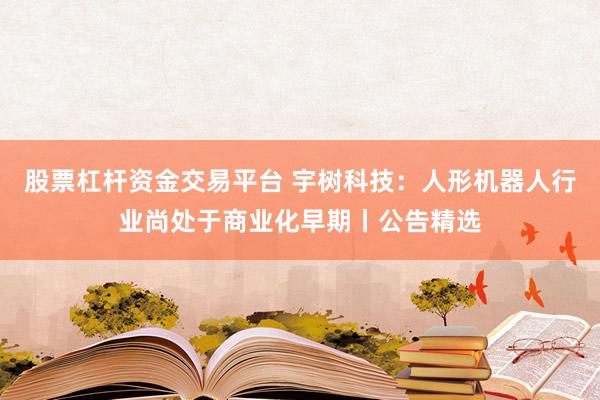股票杠杆资金交易平台 宇树科技:人形机器人行业尚处于商业化早期丨公告精选