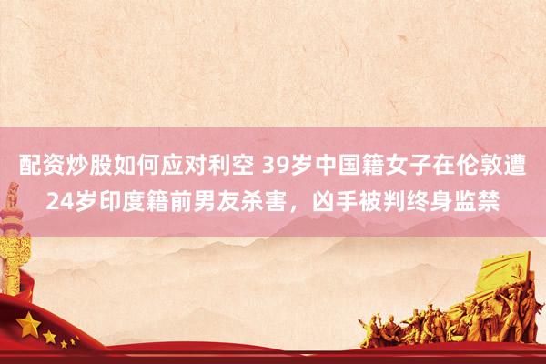配资炒股如何应对利空 39岁中国籍女子在伦敦遭24岁印度籍前男友杀害，凶手被判终身监禁