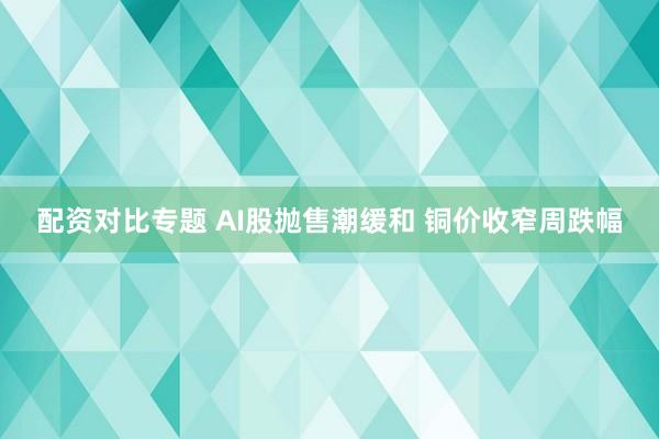 配资对比专题 AI股抛售潮缓和 铜价收窄周跌幅
