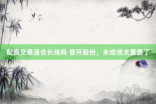 配资交易适合长线吗 首开股份，永续债太重要了