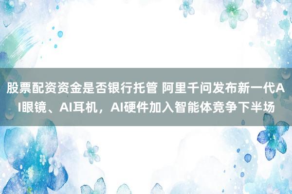 股票配资资金是否银行托管 阿里千问发布新一代AI眼镜、AI耳机，AI硬件加入智能体竞争下半场