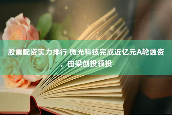 股票配资实力排行 微光科技完成近亿元A轮融资，由梁创投领投