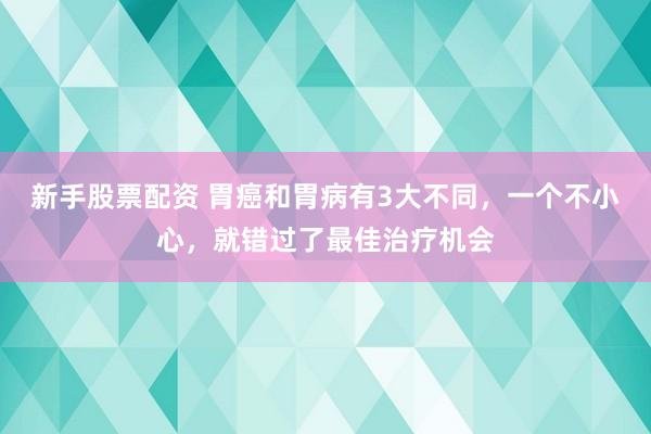 新手股票配资 胃癌和胃病有3大不同,一个不小心,就错过了最佳治疗机会