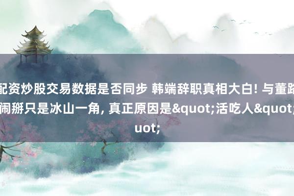 配资炒股交易数据是否同步 韩端辞职真相大白! 与董路闹掰只是冰山一角, 真正原因是"活吃人"