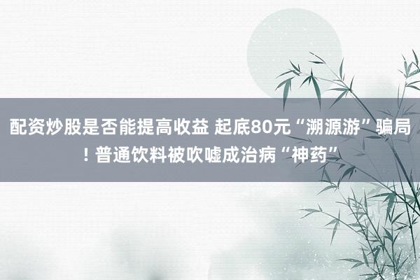 配资炒股是否能提高收益 起底80元“溯源游”骗局! 普通饮料被吹嘘成治病“神药”