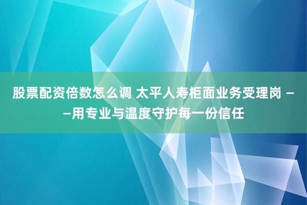 股票配资倍数怎么调 太平人寿柜面业务受理岗 ——用专业与温度守护每一份信任