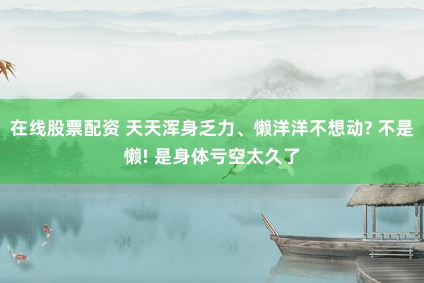 在线股票配资 天天浑身乏力、懒洋洋不想动? 不是懒! 是身体亏空太久了