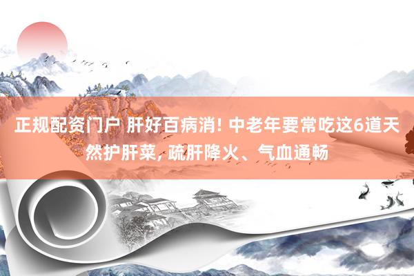 正规配资门户 肝好百病消! 中老年要常吃这6道天然护肝菜, 疏肝降火、气血通畅