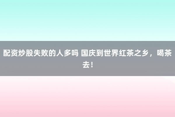 配资炒股失败的人多吗 国庆到世界红茶之乡，喝茶去！