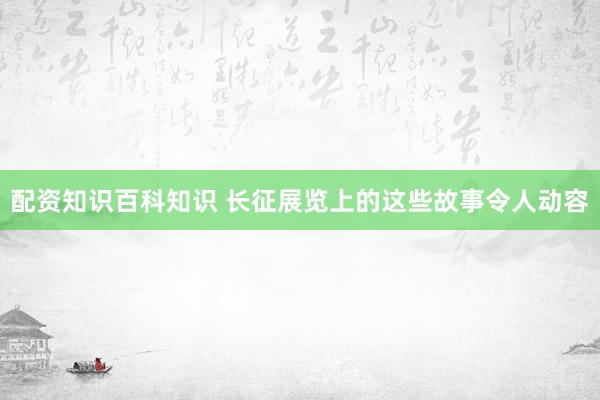 配资知识百科知识 长征展览上的这些故事令人动容