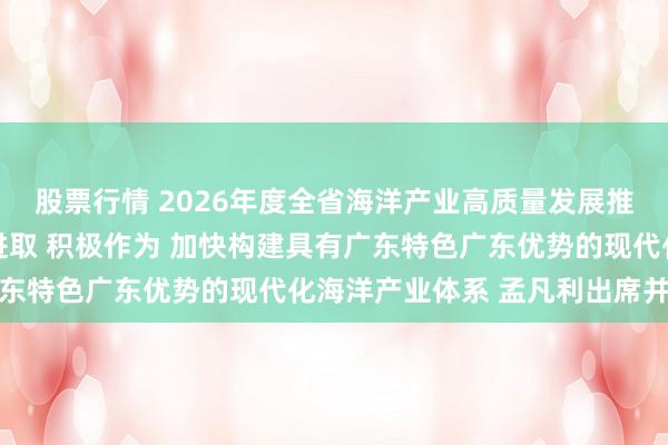 股票行情 2026年度全省海洋产业高质量发展推进工作会议召开 奋发进取 积极作为 加快构建具有广东特色广东优势的现代化海洋产业体系 孟凡利出席并讲话