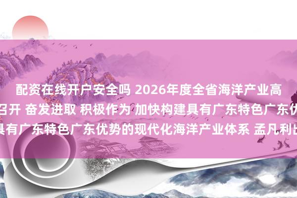 配资在线开户安全吗 2026年度全省海洋产业高质量发展推进工作会议召开 奋发进取 积极作为 加快构建具有广东特色广东优势的现代化海洋产业体系 孟凡利出席并讲话