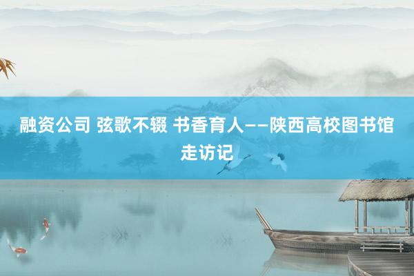 融资公司 弦歌不辍 书香育人——陕西高校图书馆走访记