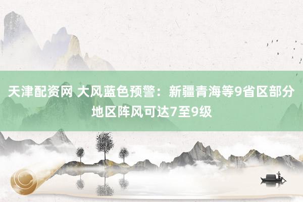 天津配资网 大风蓝色预警：新疆青海等9省区部分地区阵风可达7至9级